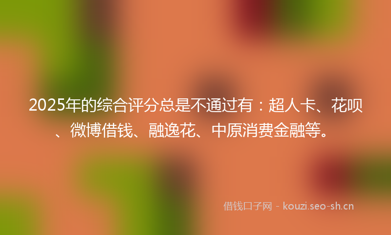 2025年的综合评分总是不通过有：超人卡、花呗、微博借钱、融逸花、中原消费金融等。