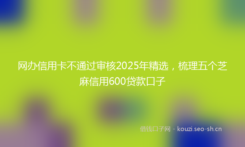 网办信用卡不通过审核2025年精选，梳理五个芝麻信用600贷款口子