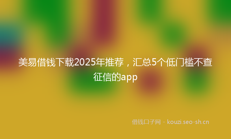 美易借钱下载2025年推荐，汇总5个低门槛不查征信的app