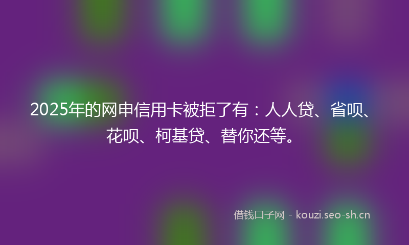 2025年的网申信用卡被拒了有：人人贷、省呗、花呗、柯基贷、替你还等。