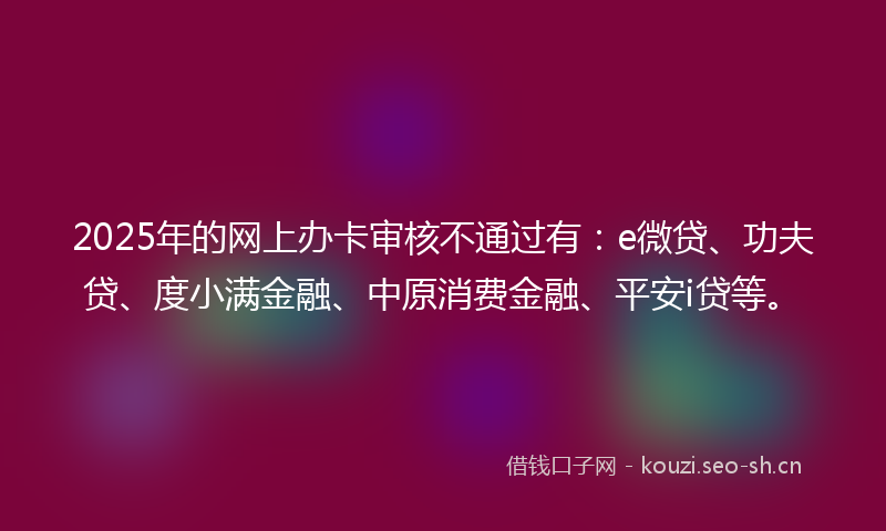 2025年的网上办卡审核不通过有：e微贷、功夫贷、度小满金融、中原消费金融、平安i贷等。