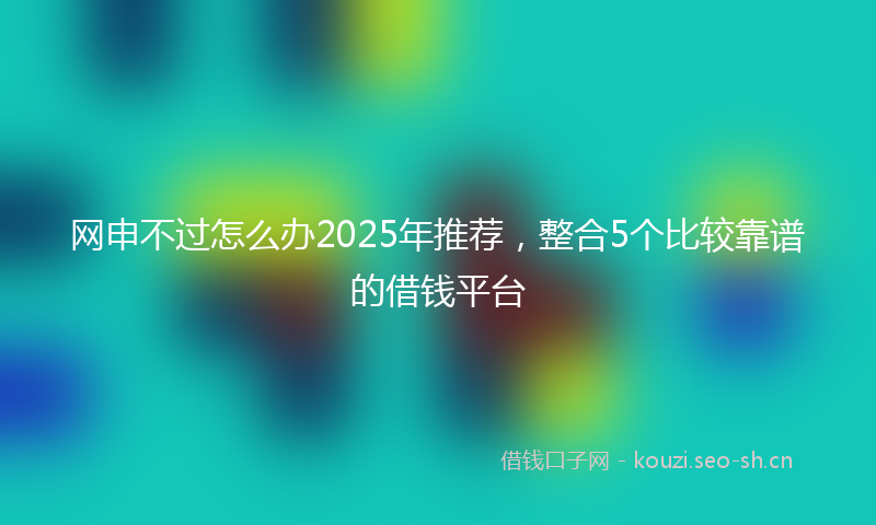 网申不过怎么办2025年推荐，整合5个比较靠谱的借钱平台