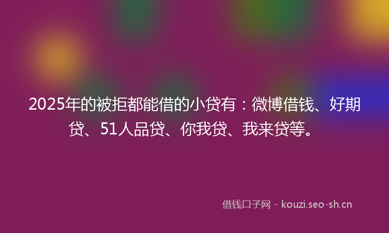 2025年的被拒都能借的小贷有：微博借钱、好期贷、51人品贷、你我贷、我来贷等。