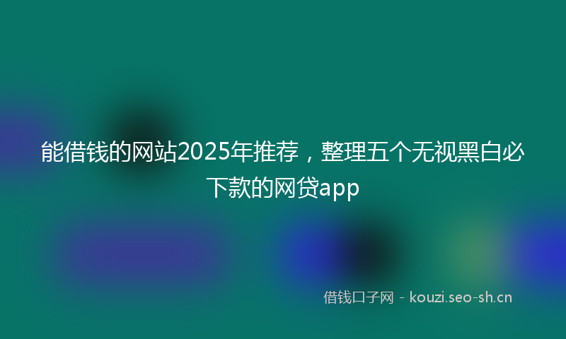 能借钱的网站2025年推荐，整理五个无视黑白必下款的网贷app