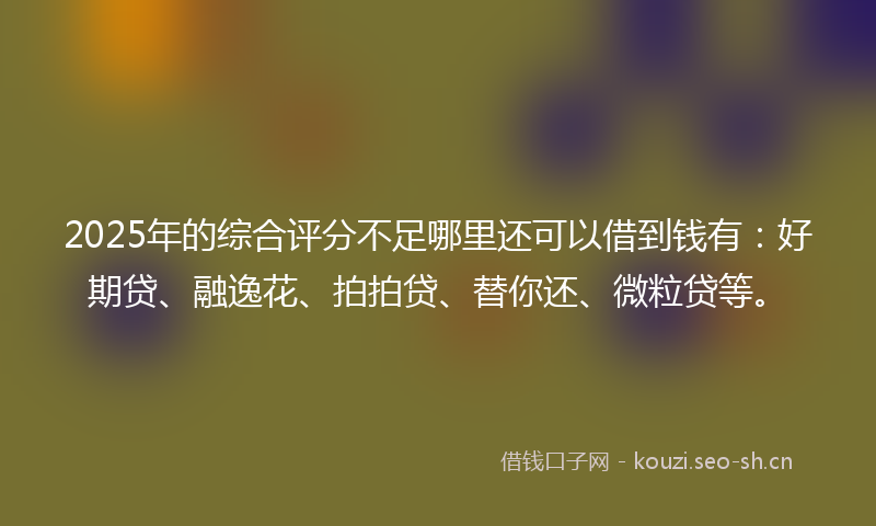 2025年的综合评分不足哪里还可以借到钱有：好期贷、融逸花、拍拍贷、替你还、微粒贷等。