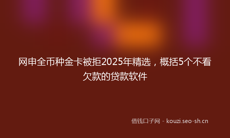 网申全币种金卡被拒2025年精选，概括5个不看欠款的贷款软件