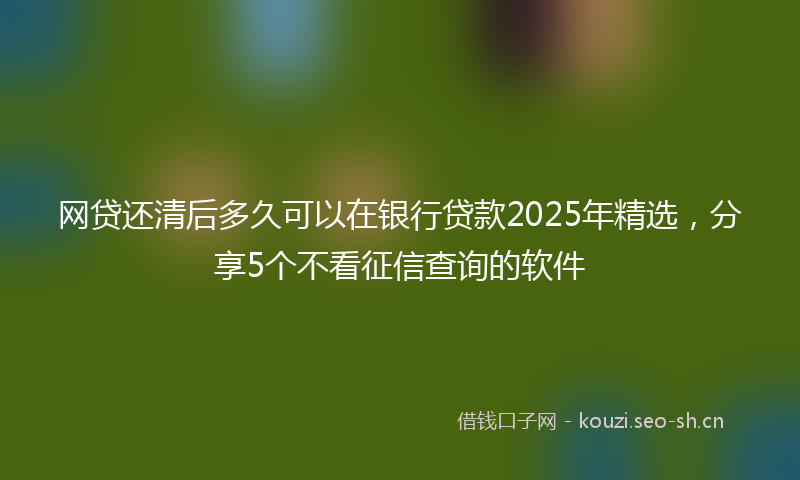 网贷还清后多久可以在银行贷款2025年精选，分享5个不看征信查询的软件