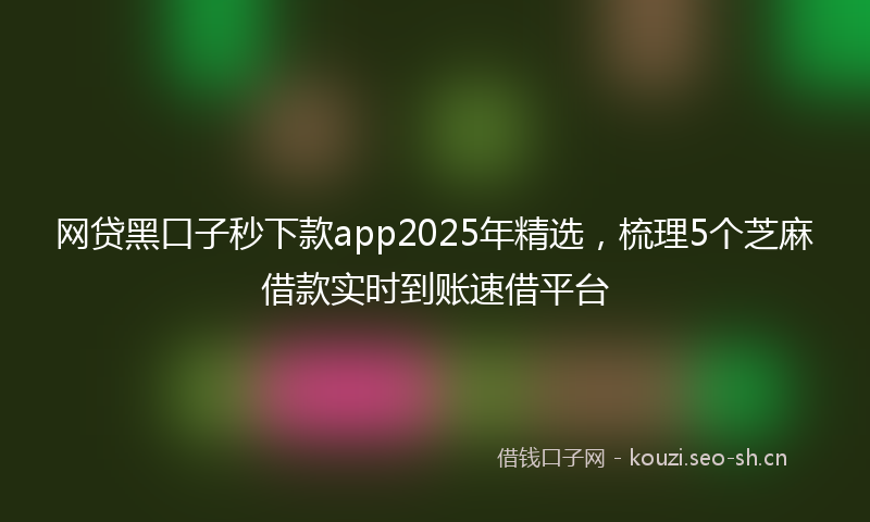 网贷黑口子秒下款app2025年精选，梳理5个芝麻借款实时到账速借平台