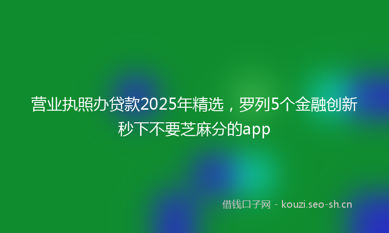 营业执照办贷款2025年精选，罗列5个金融创新秒下不要芝麻分的app