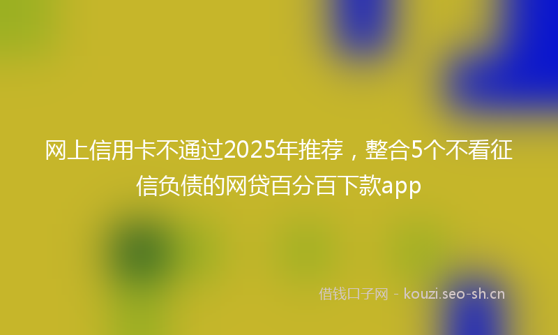 网上信用卡不通过2025年推荐，整合5个不看征信负债的网贷百分百下款app