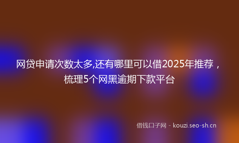 网贷申请次数太多,还有哪里可以借2025年推荐，梳理5个网黑逾期下款平台