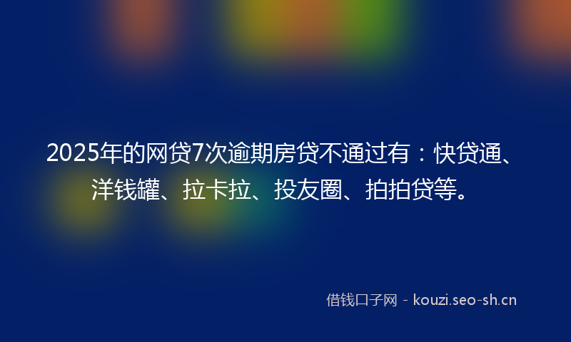 2025年的网贷7次逾期房贷不通过有：快贷通、洋钱罐、拉卡拉、投友圈、拍拍贷等。