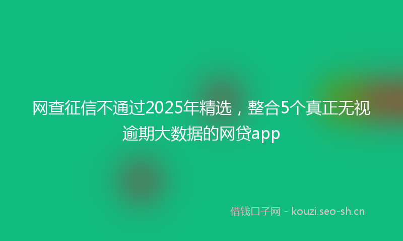 网查征信不通过2025年精选，整合5个真正无视逾期大数据的网贷app