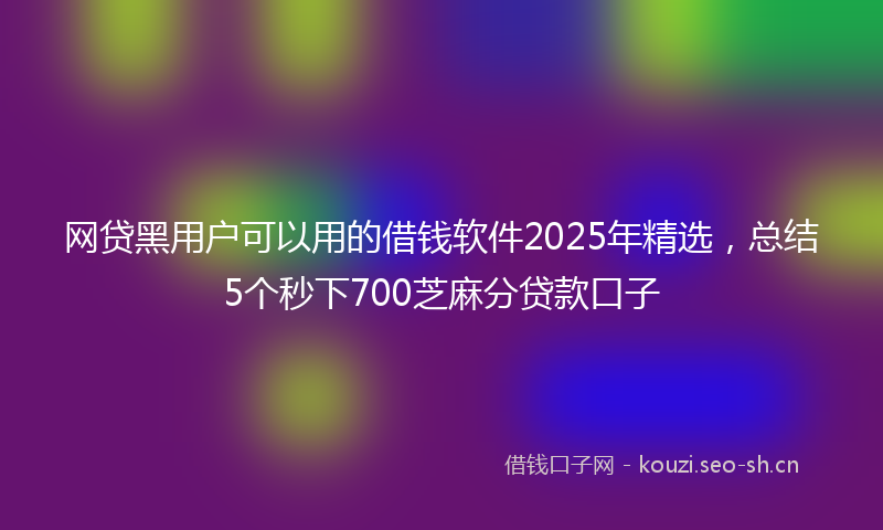 网贷黑用户可以用的借钱软件2025年精选，总结5个秒下700芝麻分贷款口子