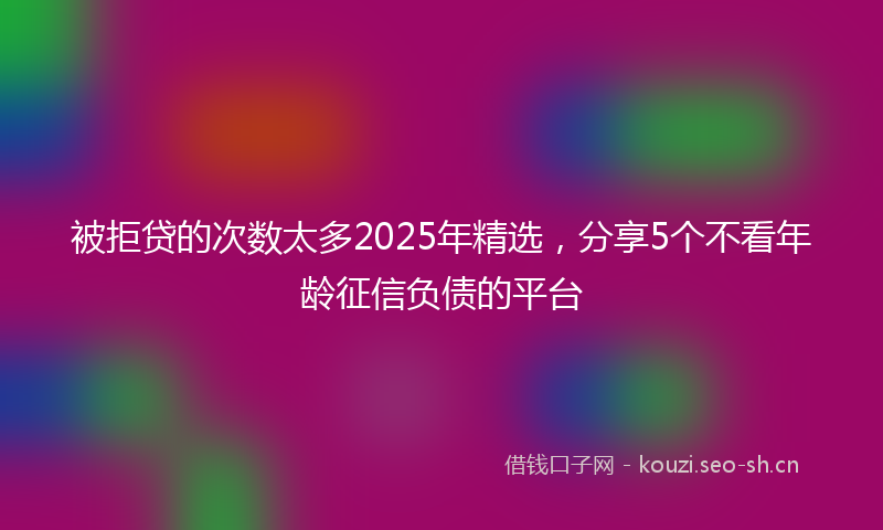 被拒贷的次数太多2025年精选，分享5个不看年龄征信负债的平台