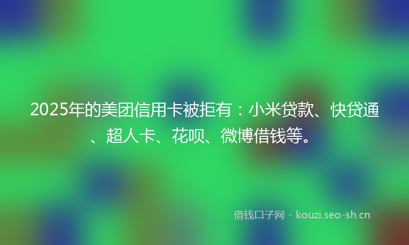 2025年的美团信用卡被拒有：小米贷款、快贷通、超人卡、花呗、微博借钱等。