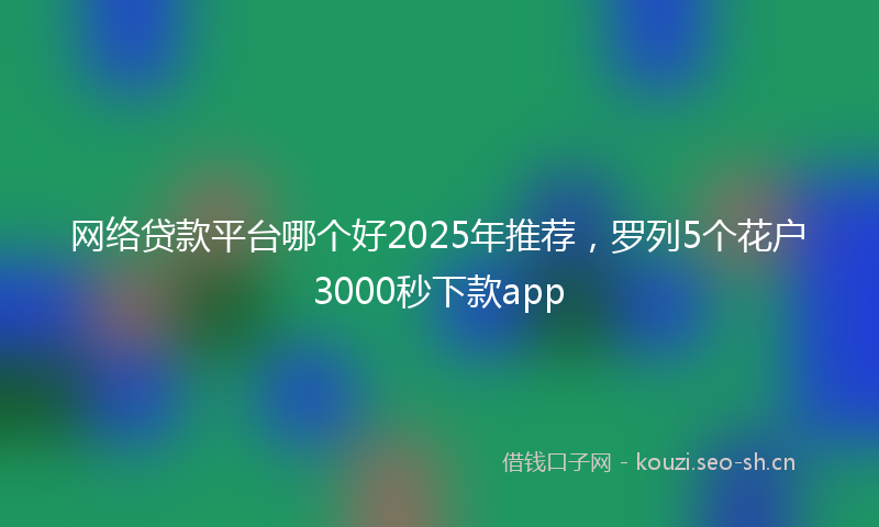 网络贷款平台哪个好2025年推荐，罗列5个花户3000秒下款app