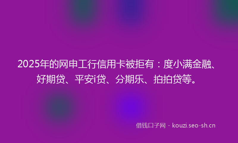 2025年的网申工行信用卡被拒有：度小满金融、好期贷、平安i贷、分期乐、拍拍贷等。