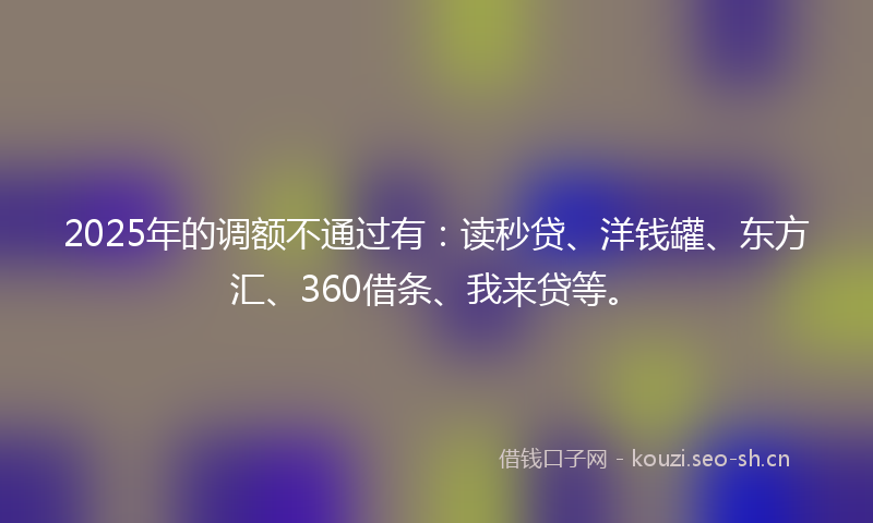 2025年的调额不通过有：读秒贷、洋钱罐、东方汇、360借条、我来贷等。