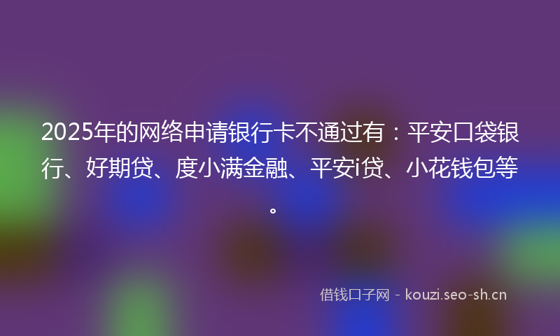 2025年的网络申请银行卡不通过有：平安口袋银行、好期贷、度小满金融、平安i贷、小花钱包等。