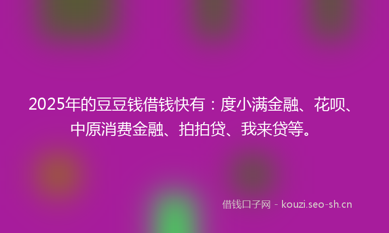 2025年的豆豆钱借钱快有：度小满金融、花呗、中原消费金融、拍拍贷、我来贷等。