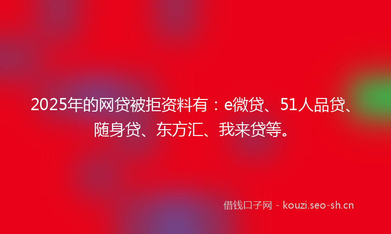 2025年的网贷被拒资料有：e微贷、51人品贷、随身贷、东方汇、我来贷等。