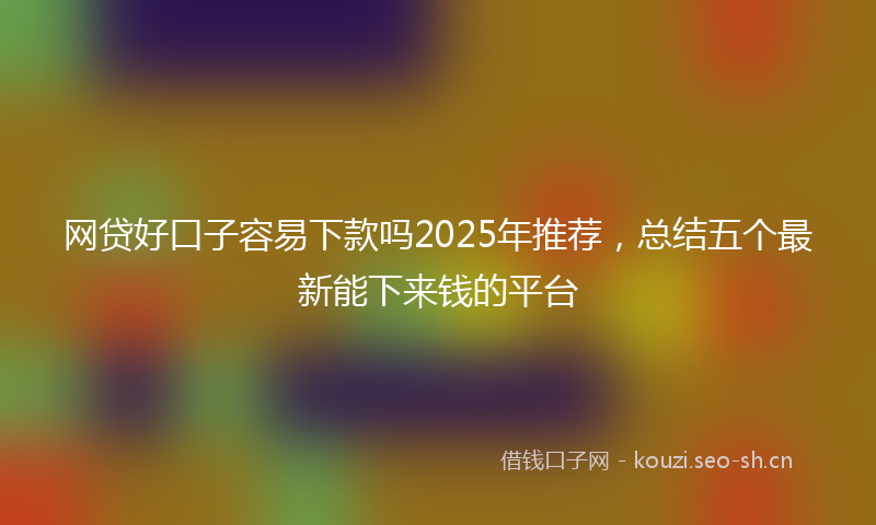 网贷好口子容易下款吗2025年推荐，总结五个最新能下来钱的平台