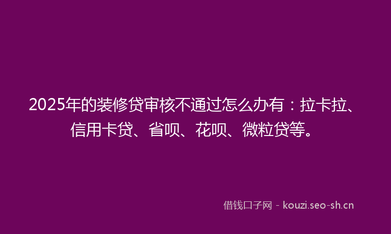2025年的装修贷审核不通过怎么办有：拉卡拉、信用卡贷、省呗、花呗、微粒贷等。