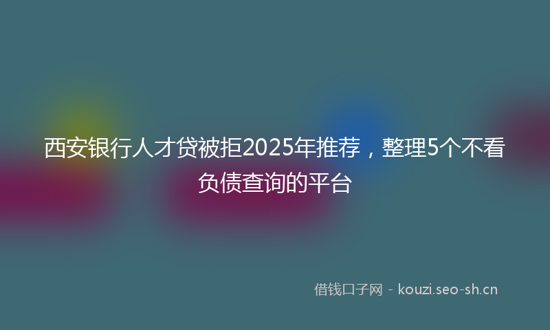 西安银行人才贷被拒2025年推荐，整理5个不看负债查询的平台