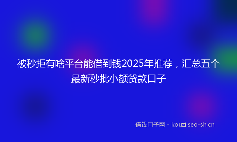 被秒拒有啥平台能借到钱2025年推荐，汇总五个最新秒批小额贷款口子