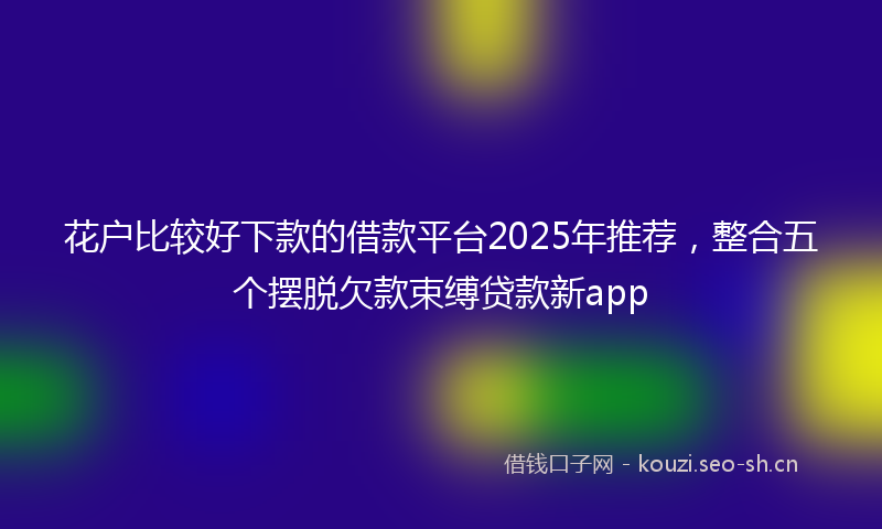 花户比较好下款的借款平台2025年推荐，整合五个摆脱欠款束缚贷款新app
