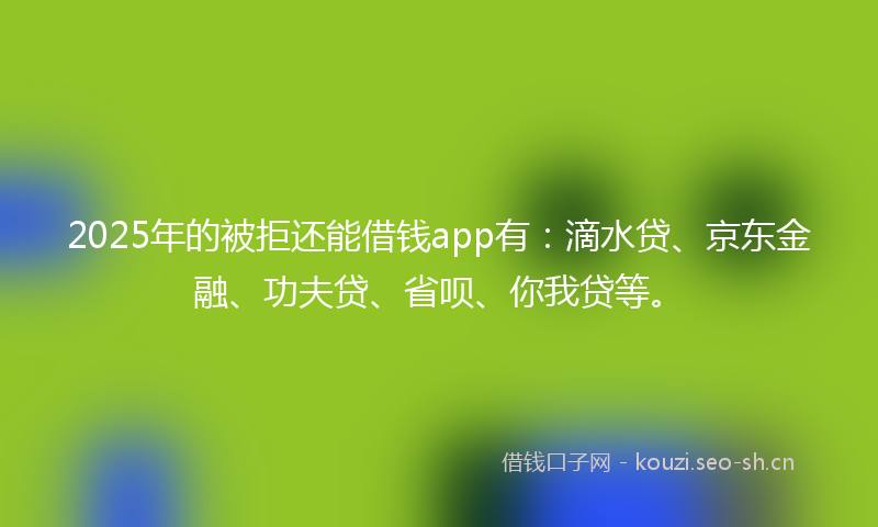 2025年的被拒还能借钱app有：滴水贷、京东金融、功夫贷、省呗、你我贷等。