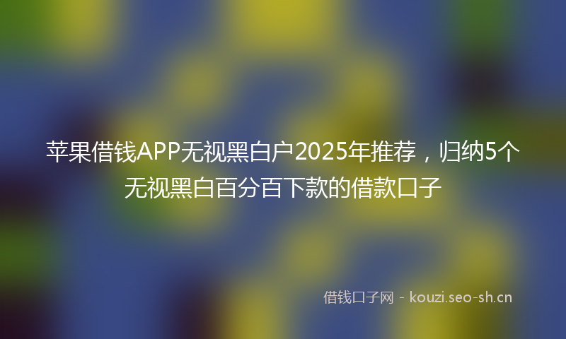 苹果借钱APP无视黑白户2025年推荐，归纳5个无视黑白百分百下款的借款口子