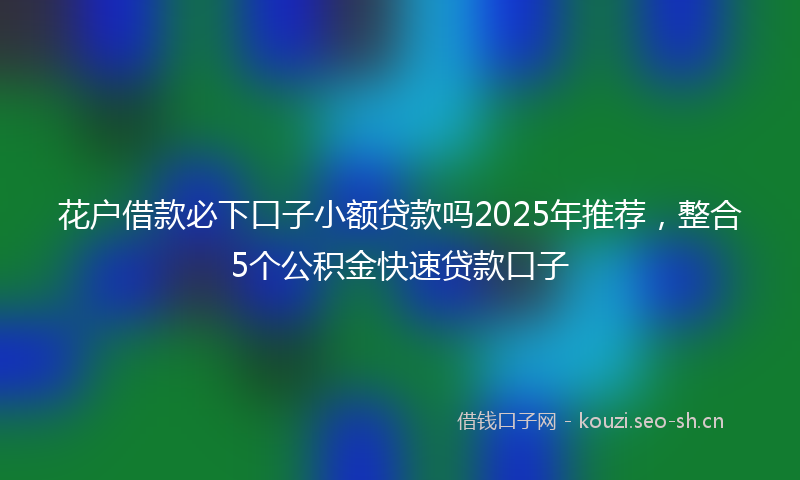 花户借款必下口子小额贷款吗2025年推荐，整合5个公积金快速贷款口子