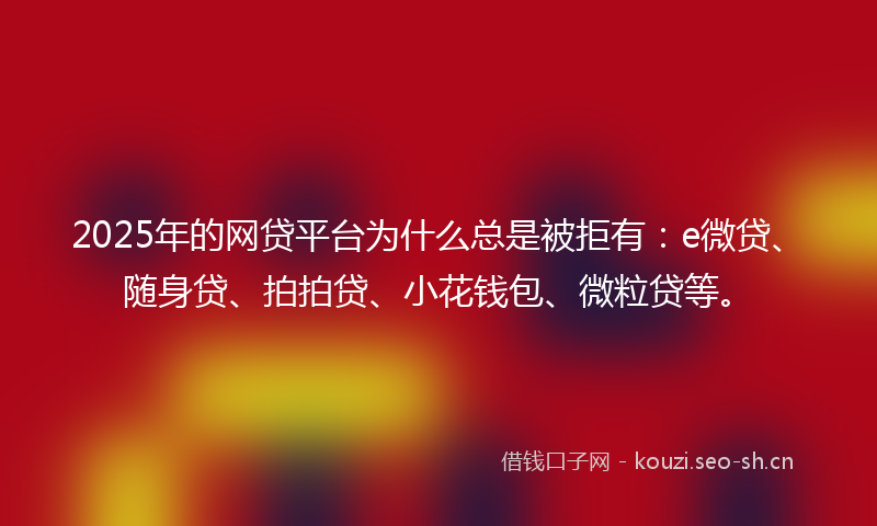 2025年的网贷平台为什么总是被拒有：e微贷、随身贷、拍拍贷、小花钱包、微粒贷等。
