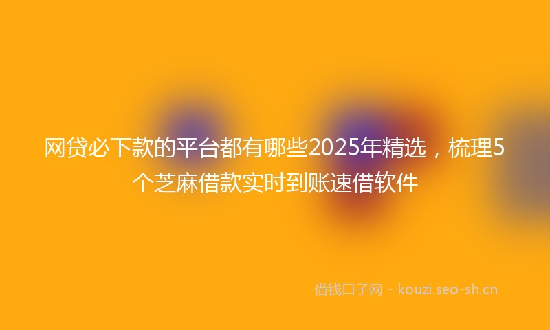 网贷必下款的平台都有哪些2025年精选，梳理5个芝麻借款实时到账速借软件