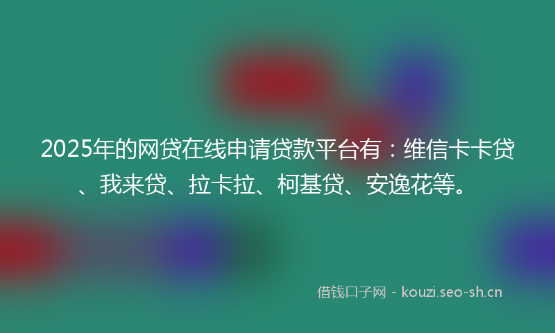 2025年的网贷在线申请贷款平台有：维信卡卡贷、我来贷、拉卡拉、柯基贷、安逸花等。