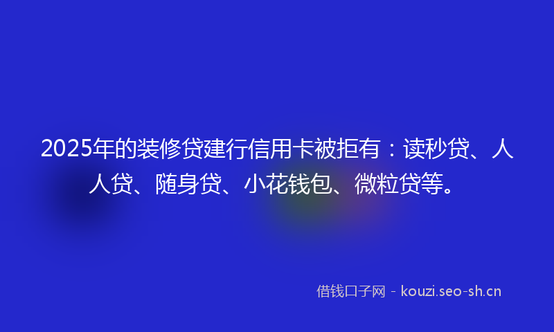 2025年的装修贷建行信用卡被拒有：读秒贷、人人贷、随身贷、小花钱包、微粒贷等。