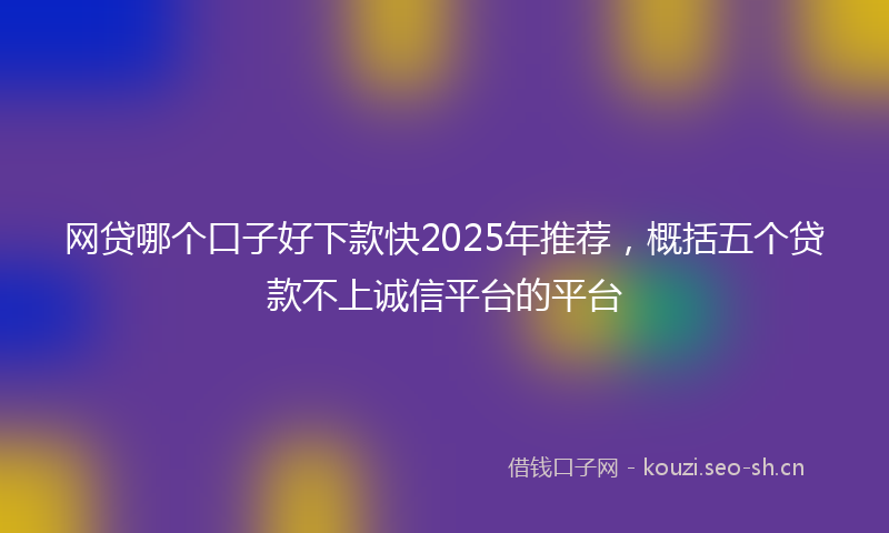 网贷哪个口子好下款快2025年推荐，概括五个贷款不上诚信平台的平台