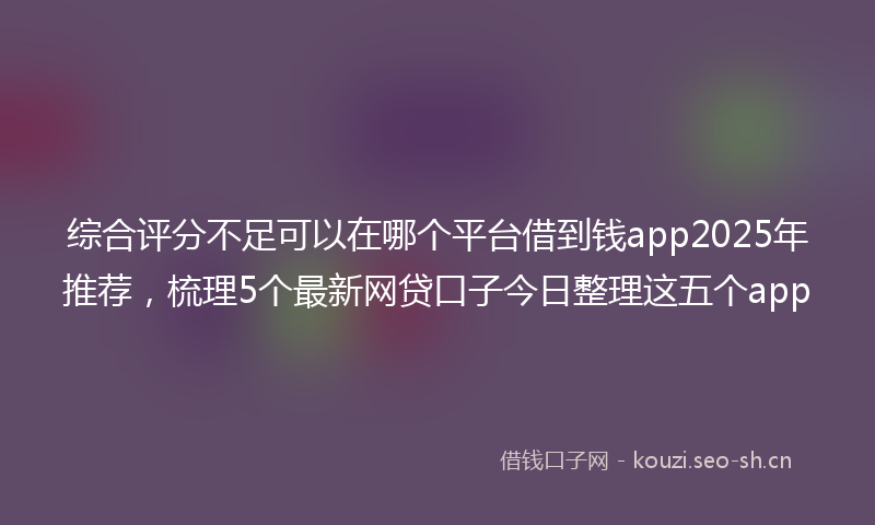 综合评分不足可以在哪个平台借到钱app2025年推荐，梳理5个最新网贷口子今日整理这五个app