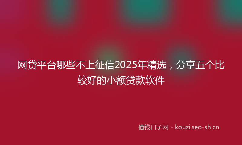 网贷平台哪些不上征信2025年精选，分享五个比较好的小额贷款软件
