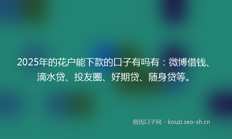 2025年的花户能下款的口子有吗有：微博借钱、滴水贷、投友圈、好期贷、随身贷等。