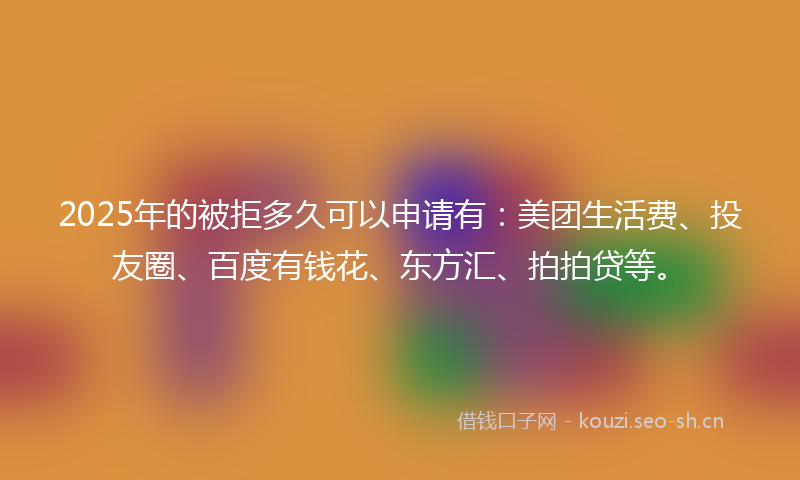 2025年的被拒多久可以申请有：美团生活费、投友圈、百度有钱花、东方汇、拍拍贷等。