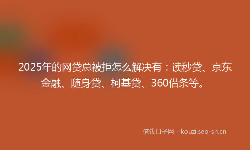 2025年的网贷总被拒怎么解决有：读秒贷、京东金融、随身贷、柯基贷、360借条等。