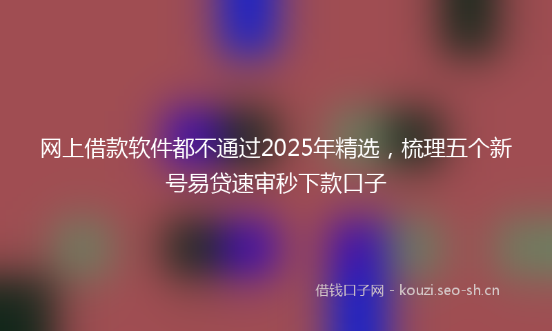 网上借款软件都不通过2025年精选，梳理五个新号易贷速审秒下款口子