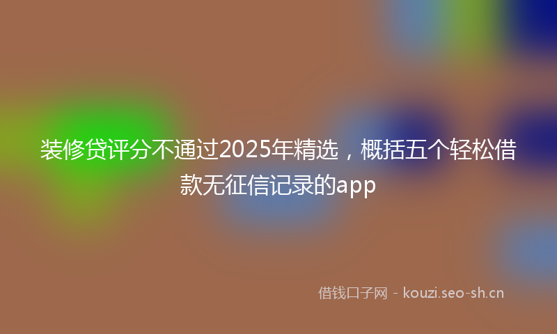 装修贷评分不通过2025年精选，概括五个轻松借款无征信记录的app