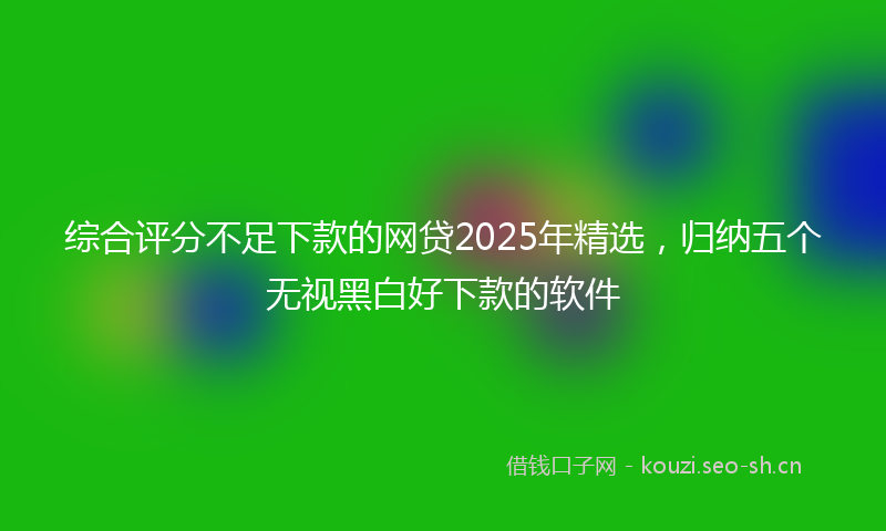 综合评分不足下款的网贷2025年精选,归纳五个无视黑白好下款的软件