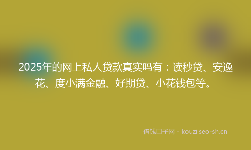 2025年的网上私人贷款真实吗有：读秒贷、安逸花、度小满金融、好期贷、小花钱包等。