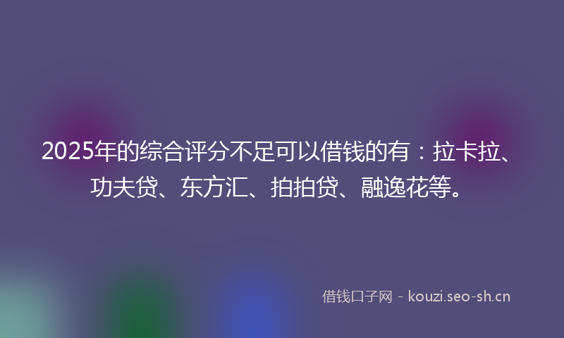 2025年的综合评分不足可以借钱的有：拉卡拉、功夫贷、东方汇、拍拍贷、融逸花等。