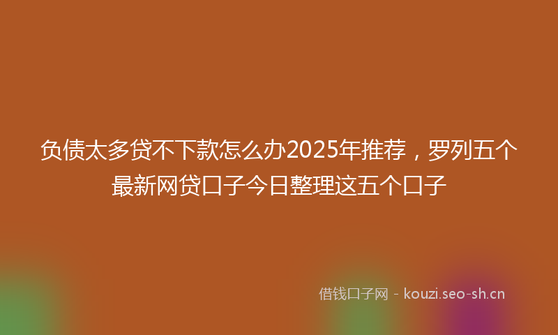 负债太多贷不下款怎么办2025年推荐，罗列五个最新网贷口子今日整理这五个口子